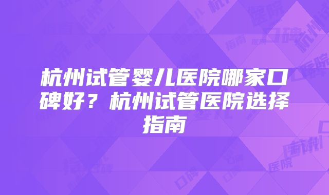 杭州试管婴儿医院哪家口碑好?杭州试管医院选择指南