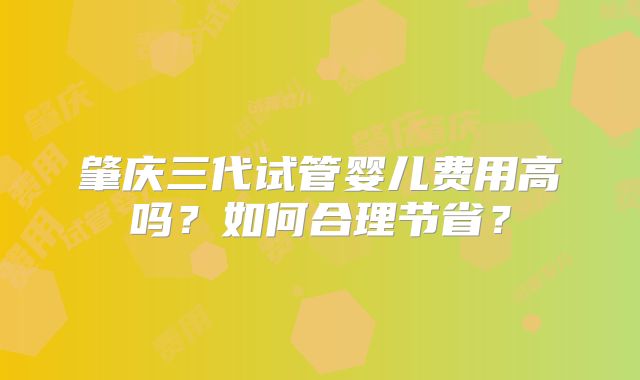 肇庆三代试管婴儿费用高吗？如何合理节省？