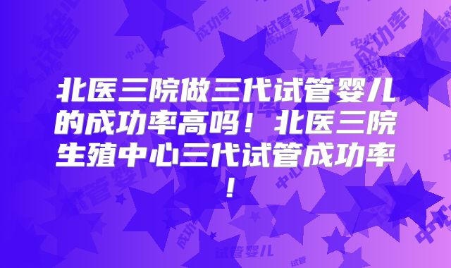 北医三院做三代试管婴儿的成功率高吗!北医三院生殖中心三代试管成功率!