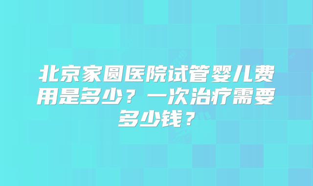 北京家圆医院试管婴儿费用是多少？一次治疗需要多少钱？