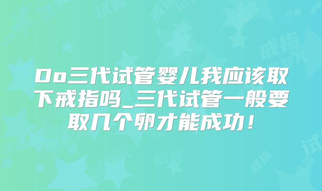 Do三代试管婴儿我应该取下戒指吗_三代试管一般要取几个卵才能成功！