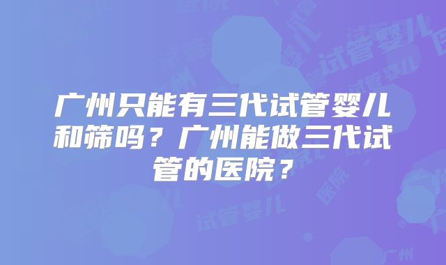 广州只能有三代试管婴儿和筛吗?广州能做三代试管的医院?