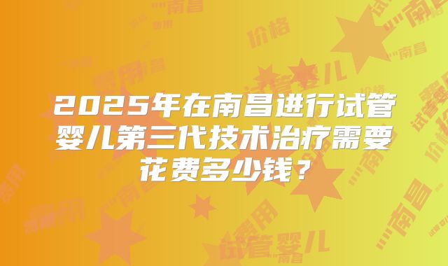 2025年在南昌进行试管婴儿第三代技术治疗需要花费多少钱?
