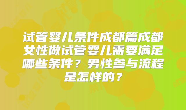 试管婴儿条件成都篇成都女性做试管婴儿需要满足哪些条件?男性参与流程是怎样的?