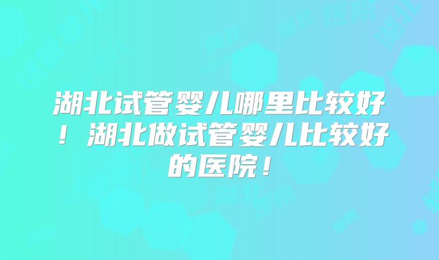 湖北试管婴儿哪里比较好!湖北做试管婴儿比较好的医院!
