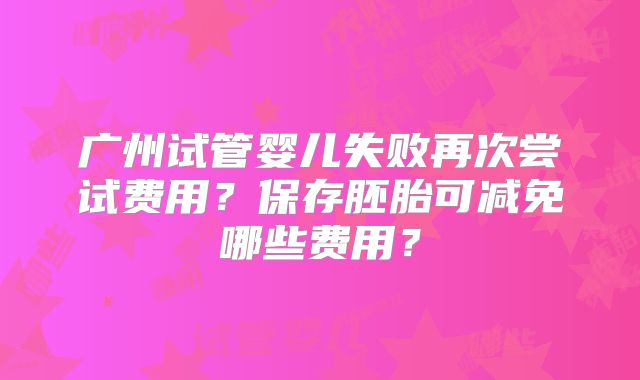 广州试管婴儿失败再次尝试费用？保存胚胎可减免哪些费用？