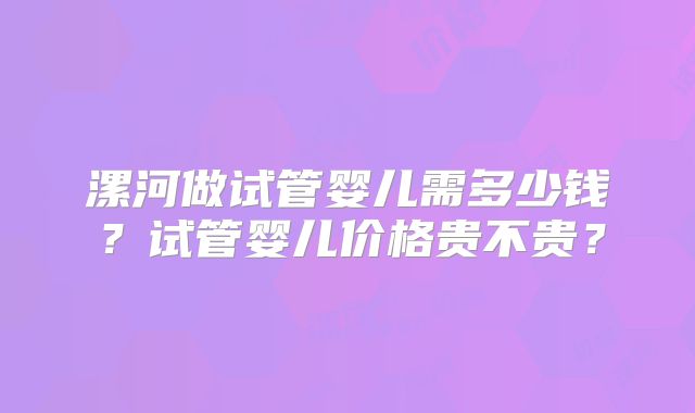 漯河做试管婴儿需多少钱?试管婴儿价格贵不贵?