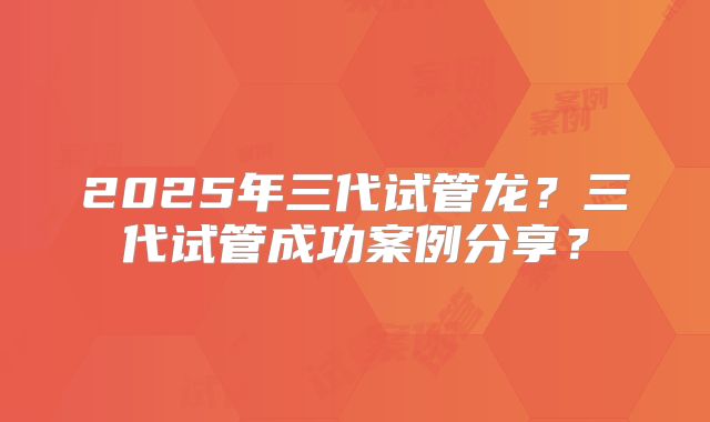 2025年三代试管龙?三代试管成功案例分享?
