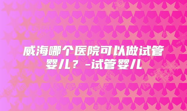 威海哪个医院可以做试管婴儿?-试管婴儿