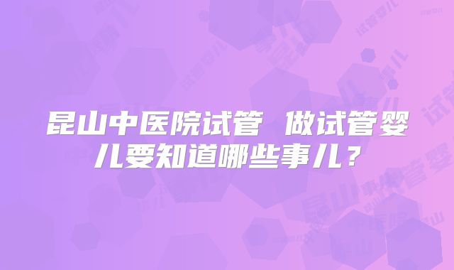 昆山中医院试管 做试管婴儿要知道哪些事儿?