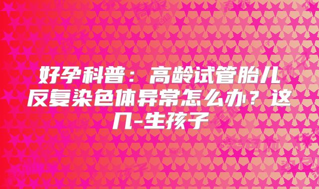 好孕科普:高龄试管胎儿反复染色体异常怎么办?这几-生孩子