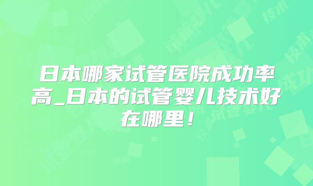 日本哪家试管医院成功率高_日本的试管婴儿技术好在哪里!