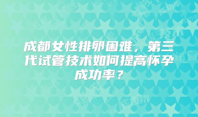 成都女性排卵困难，第三代试管技术如何提高怀孕成功率？