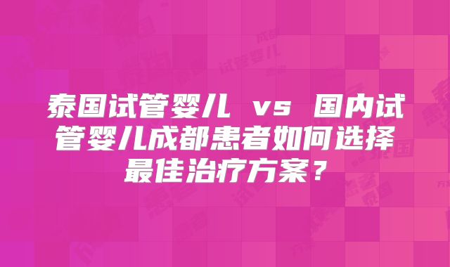 泰国试管婴儿 vs 国内试管婴儿成都患者如何选择最佳治疗方案?