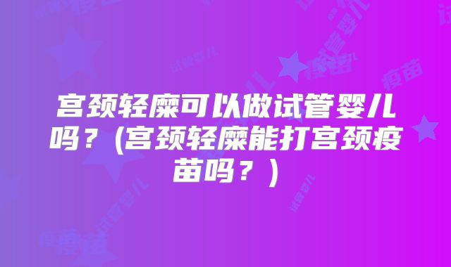 宫颈轻糜可以做试管婴儿吗？(宫颈轻糜能打宫颈疫苗吗？)