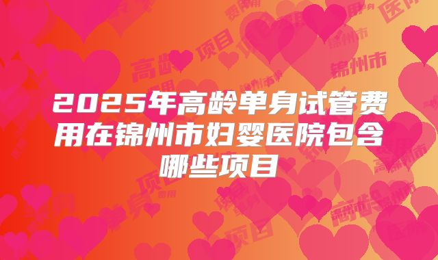 2025年高龄单身试管费用在锦州市妇婴医院包含哪些项目