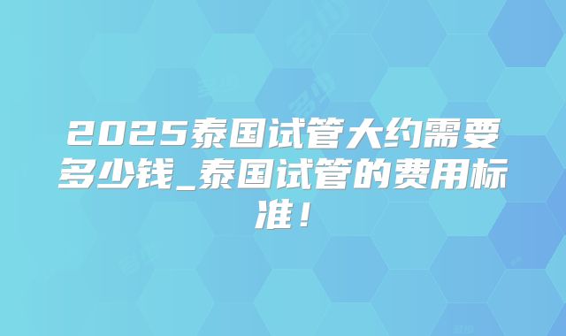 2025泰国试管大约需要多少钱_泰国试管的费用标准!