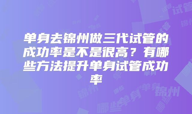 单身去锦州做三代试管的成功率是不是很高？有哪些方法提升单身试管成功率