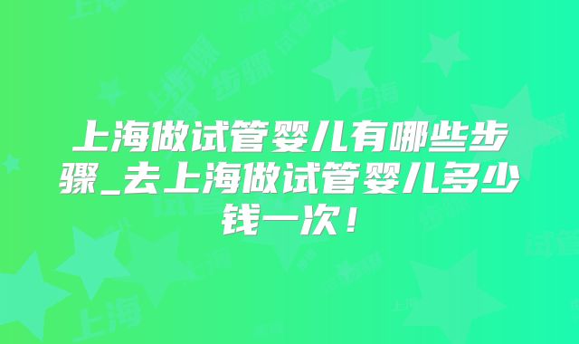 上海做试管婴儿有哪些步骤_去上海做试管婴儿多少钱一次！