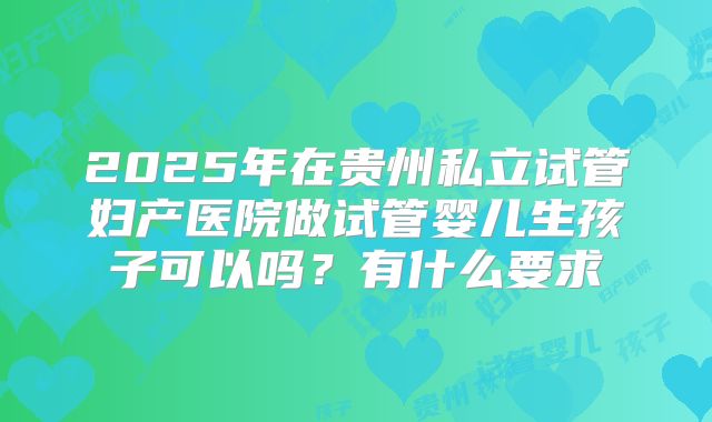 2025年在贵州私立试管妇产医院做试管婴儿生孩子可以吗?有什么要求