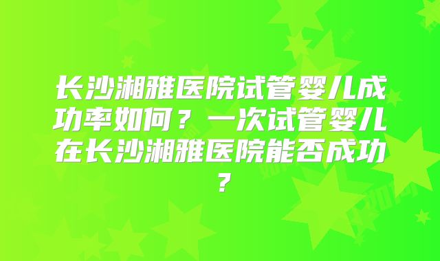 长沙湘雅医院试管婴儿成功率如何?一次试管婴儿在长沙湘雅医院能否成功?