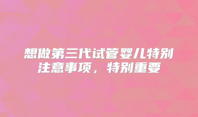 想做第三代试管婴儿特别注意事项,特别重要