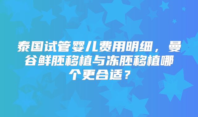 泰国试管婴儿费用明细,曼谷鲜胚移植与冻胚移植哪个更合适?
