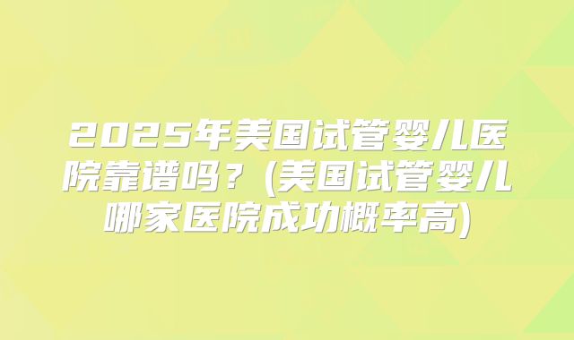 2025年美国试管婴儿医院靠谱吗?(美国试管婴儿哪家医院成功概率高)