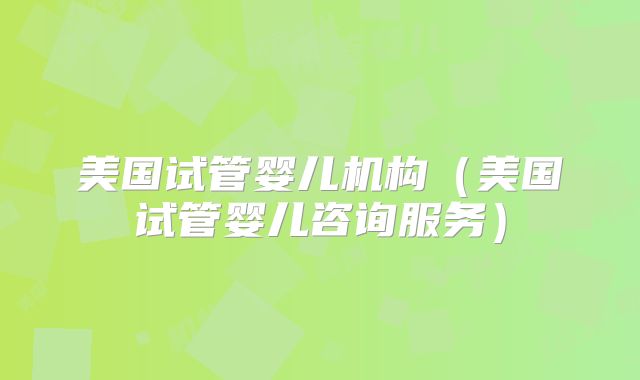 美国试管婴儿机构（美国试管婴儿咨询服务）