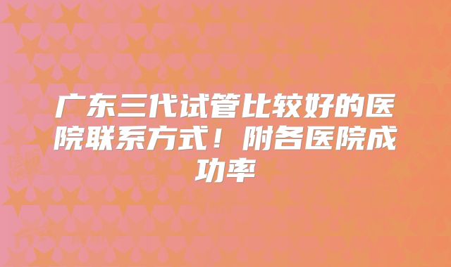 广东三代试管比较好的医院联系方式!附各医院成功率