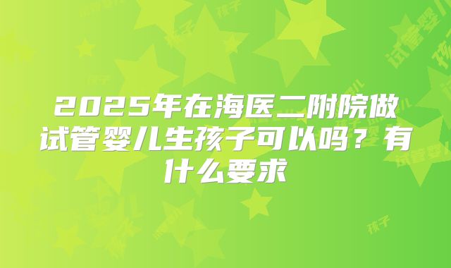 2025年在海医二附院做试管婴儿生孩子可以吗?有什么要求