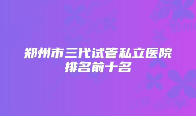 郑州市三代试管私立医院排名前十名