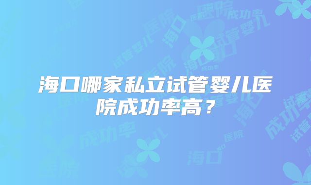 海口哪家私立试管婴儿医院成功率高？