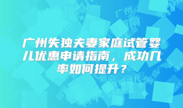 广州失独夫妻家庭试管婴儿优惠申请指南，成功几率如何提升？