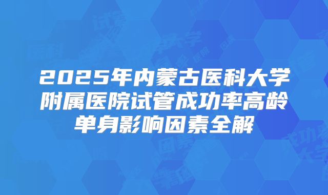 2025年内蒙古医科大学附属医院试管成功率高龄单身影响因素全解
