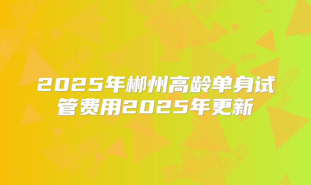 2025年郴州高龄单身试管费用2025年更新