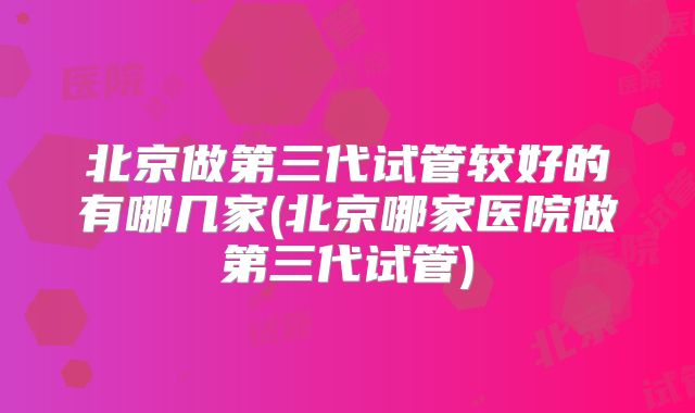 北京做第三代试管较好的有哪几家(北京哪家医院做第三代试管)