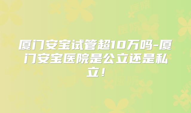 厦门安宝试管超10万吗-厦门安宝医院是公立还是私立！