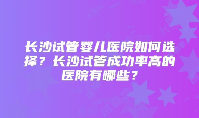 长沙试管婴儿医院如何选择？长沙试管成功率高的医院有哪些？