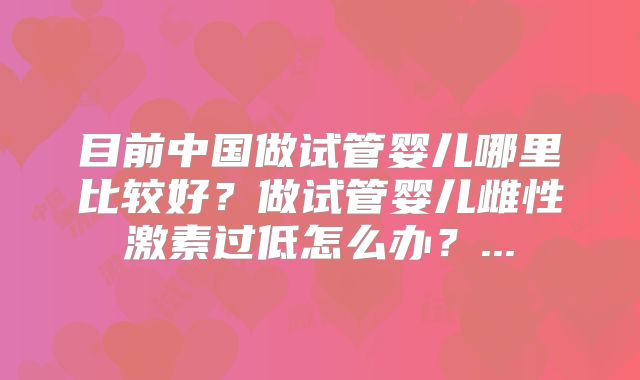 目前中国做试管婴儿哪里比较好？做试管婴儿雌性激素过低怎么办？...