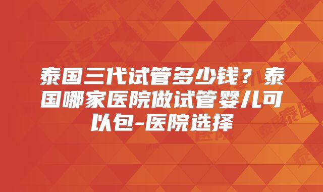 泰国三代试管多少钱?泰国哪家医院做试管婴儿可以包-医院选择