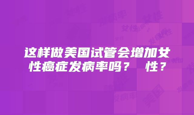 这样做美国试管会增加女性癌症发病率吗? 性?