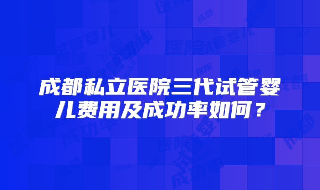 成都私立医院三代试管婴儿费用及成功率如何？