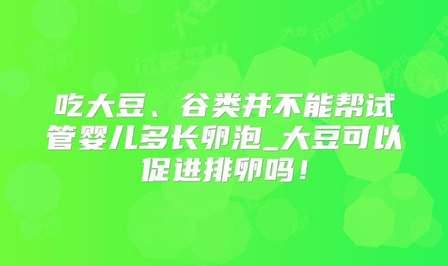 吃大豆、谷类并不能帮试管婴儿多长卵泡_大豆可以促进排卵吗！