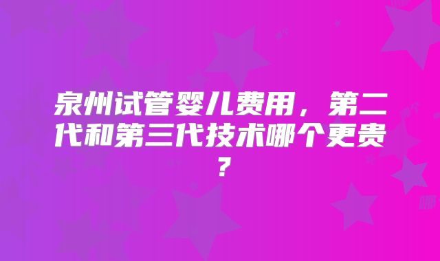 泉州试管婴儿费用，第二代和第三代技术哪个更贵？