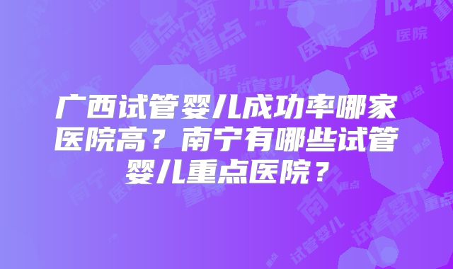广西试管婴儿成功率哪家医院高?南宁有哪些试管婴儿重点医院?