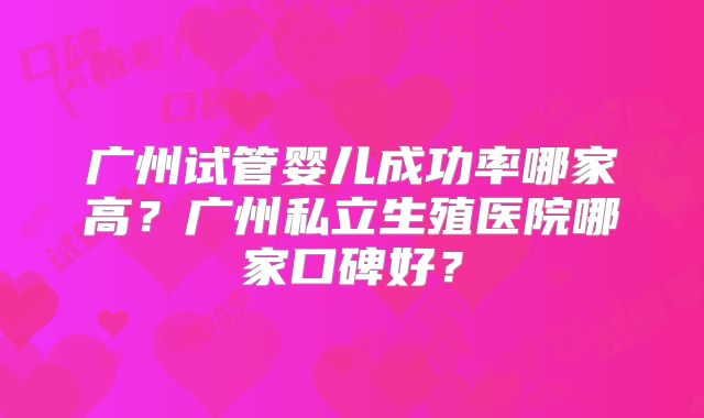 广州试管婴儿成功率哪家高?广州私立生殖医院哪家口碑好?