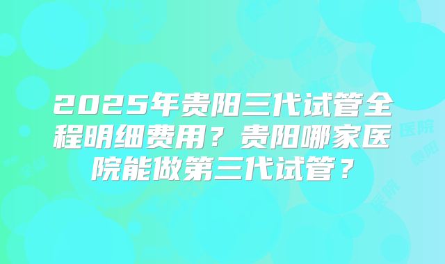 2025年贵阳三代试管全程明细费用?贵阳哪家医院能做第三代试管?