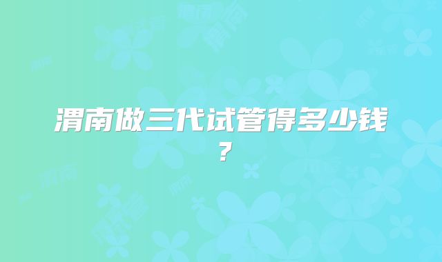 渭南做三代试管得多少钱?