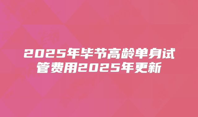 2025年毕节高龄单身试管费用2025年更新